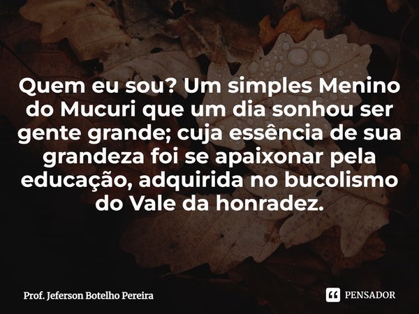 ⁠Quem eu sou? Um simples Menino do Mucuri que um dia sonhou ser gente grande; cuja essência de sua grandeza foi se apaixonar pela educação, adquirida no bucolis... Frase de Prof. Jeferson Botelho Pereira.