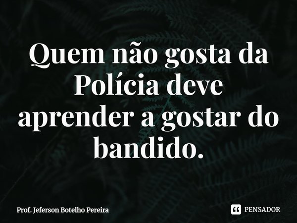 ⁠Quem não gosta da Polícia deve aprender a gostar do bandido.... Frase de Prof. Jeferson Botelho Pereira.