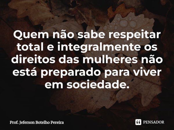 ⁠Quem não sabe respeitar total e integralmente os direitos das mulheres não está preparado para viver em sociedade.... Frase de Prof. Jeferson Botelho Pereira.