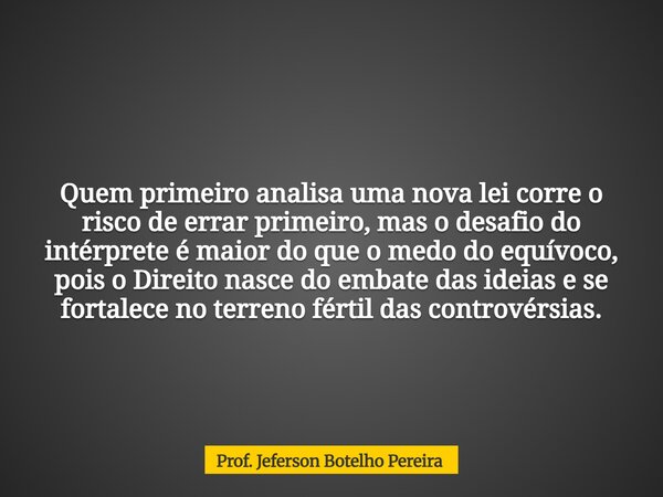 Quem primeiro analisa uma nova lei corre o risco de errar primeiro, mas o desafio do intérprete é maior do que o medo do equívoco, pois o Direito nasce do embat... Frase de Prof. Jeferson Botelho Pereira.