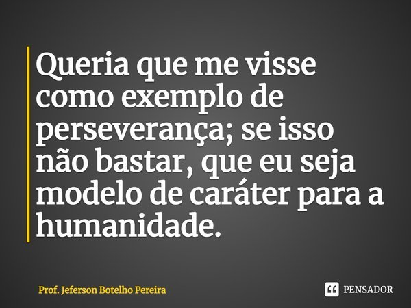⁠Queria que me visse como exemplo de perseverança; se isso não bastar, que eu seja modelo de caráter para a humanidade.... Frase de Prof. Jeferson Botelho Pereira.