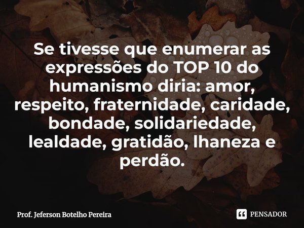 ⁠Se tivesse que enumerar as expressões do TOP 10 do humanismo diria: amor, respeito, fraternidade, caridade, bondade, solidariedade, lealdade, gratidão, lhaneza... Frase de Prof. Jeferson Botelho Pereira.