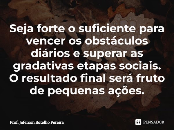 ⁠Seja forte o suficiente para vencer os obstáculos diários e superar as gradativas etapas sociais. O resultado final será fruto de pequenas ações.... Frase de Prof. Jeferson Botelho Pereira.