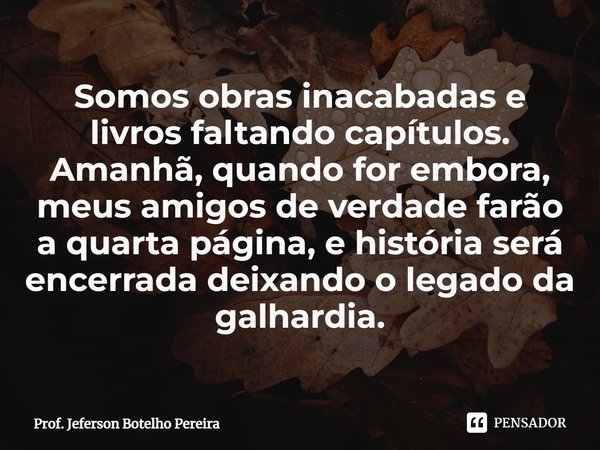 ⁠Somos obras inacabadas e livros faltando capítulos. Amanhã, quando for embora, meus amigos de verdade farão a quarta página, e história será encerrada deixando... Frase de Prof. Jeferson Botelho Pereira.