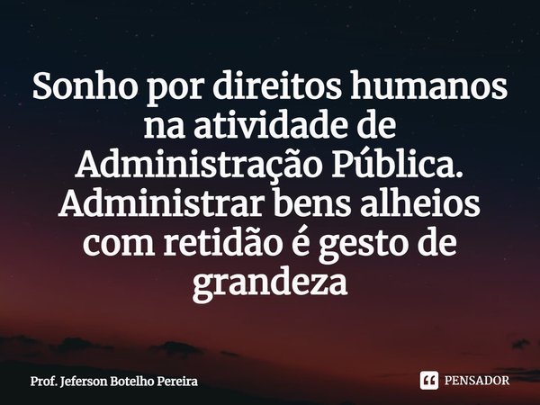 ⁠Sonho por direitos humanos na atividade de Administração Pública. Administrar bens alheios com retidão é gesto de grandeza... Frase de Prof. Jeferson Botelho Pereira.