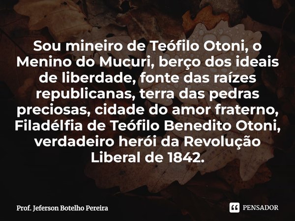 Sou mineiro de Teófilo Otoni, o Menino do Mucuri, berço dos ideais de liberdade, fonte das raízes republicanas, terra das pedras preciosas, cidade do amor frat... Frase de Prof. Jeferson Botelho Pereira.