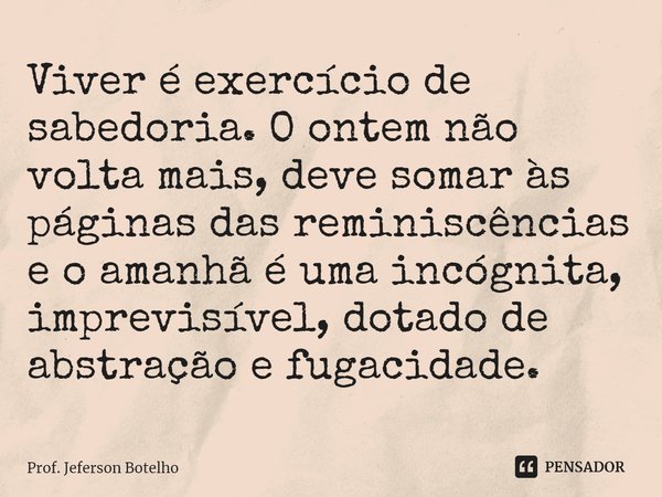⁠Viver é exercício de sabedoria. O ontem não volta mais, deve somar às páginas das reminiscências e o amanhã é uma incógnita, imprevisível, dotado de abstração ... Frase de Prof. Jeferson Botelho.