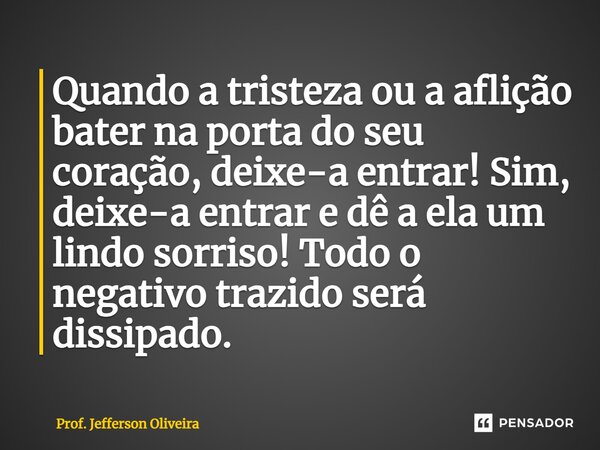⁠Quando a tristeza ou a aflição bater na porta do seu coração, deixe-a entrar! Sim, deixe-a entrar e dê a ela um lindo sorriso! Todo o negativo trazido será dis... Frase de Prof. Jefferson Oliveira.
