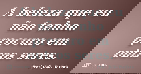 A beleza que eu não tenho procuro em outros seres.... Frase de Prof. João Batista.