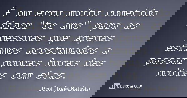 É um erro muito cometido dizer "te amo" para as pessoas que apenas estamos acostumados a passar poucas horas das noites com elas.... Frase de Prof. João Batista.