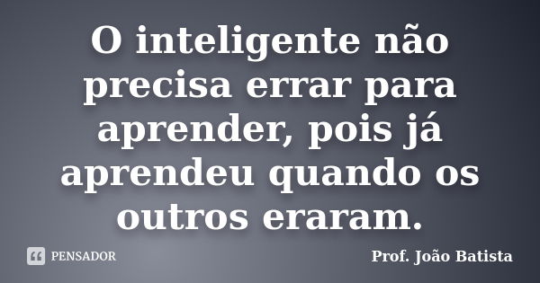 O inteligente não precisa errar para aprender, pois já aprendeu quando os outros eraram.... Frase de Prof. João Batista.