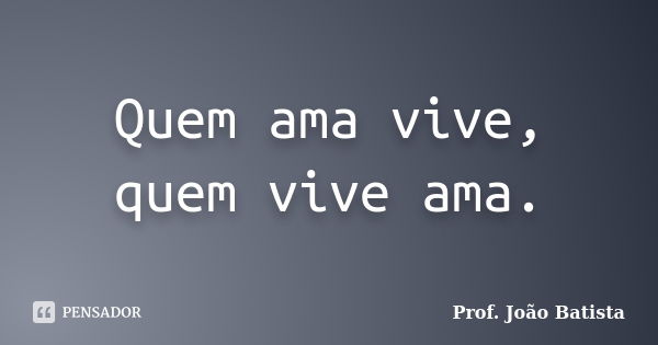 Quem ama vive, quem vive ama.... Frase de Prof. João Batista.