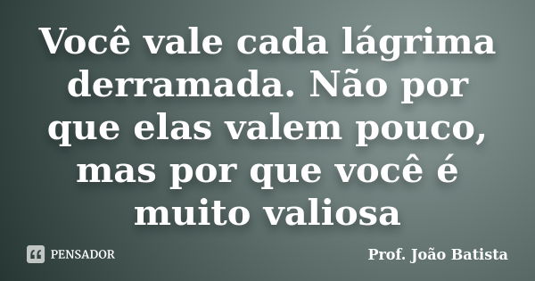 Você vale cada lágrima derramada. Não por que elas valem pouco, mas por que você é muito valiosa... Frase de Prof. João Batista.