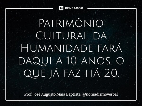Patrimônio Cultural da Humanidade fará daqui a 10 anos, o que já faz há 20.... Frase de Prof. José Augusto Maia Baptista, nomadismoverbal.