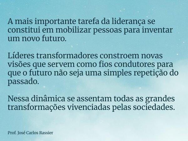 A mais importante tarefa da liderança se constitui em mobilizar pessoas para inventar um novo futuro. Líderes transformadores constroem novas visões que servem ... Frase de Prof. José Carlos Rassier.
