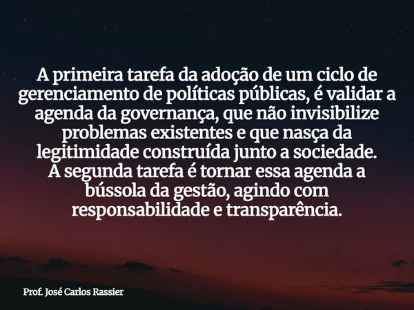 A primeira tarefa da adoção de um ciclo de gerenciamento de políticas públicas, é validar a agenda da governança, que não invisibilize problemas existentes e qu... Frase de Prof. José Carlos Rassier.