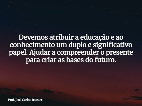 Devemos atribuir a educação e ao conhecimento um duplo e significativo papel. Ajudar a compreender o presente para criar as bases do futuro.... Frase de Prof. José Carlos Rassier.