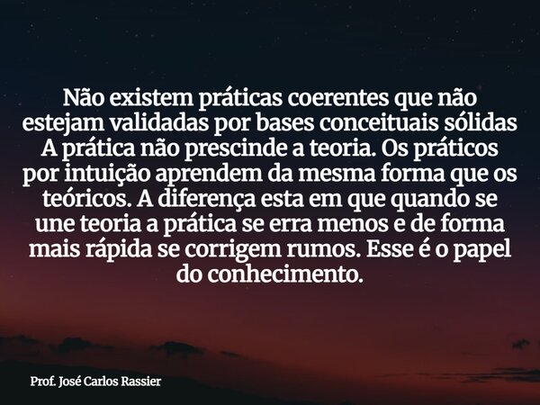 Não existem práticas coerentes que não estejam validadas por bases conceituais sólidas A prática não prescinde a teoria. Os práticos por intuição aprendem da me... Frase de Prof. José Carlos Rassier.