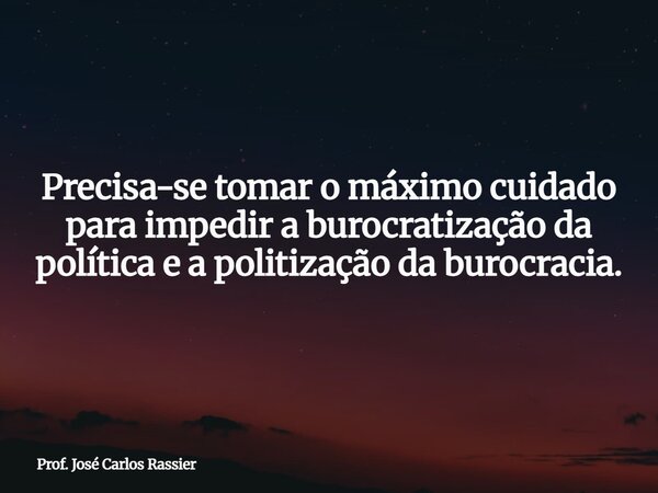 Precisa-se tomar o máximo cuidado para impedir a burocratização da política e a politização da burocracia.... Frase de Prof. José Carlos Rassier.