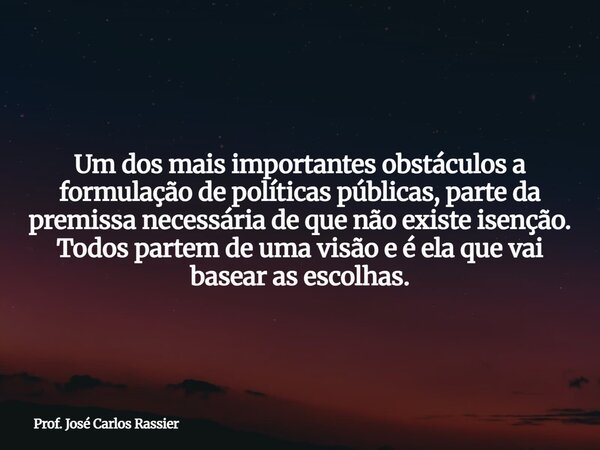 Um dos mais importantes obstáculos a formulação de políticas públicas, parte da premissa necessária de que não existe isenção. Todos partem de uma visão e é ela... Frase de Prof. José Carlos Rassier.