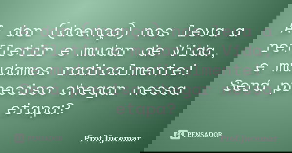 A dor (doença) nos leva a refletir e mudar de Vida, e mudamos radicalmente! Será preciso chegar nessa etapa?... Frase de Prof. Jucemar.