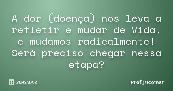 A dor (doença) nos leva a refletir e mudar de Vida, e mudamos radicalmente! Será preciso chegar nessa etapa?... Frase de Prof. Jucemar.