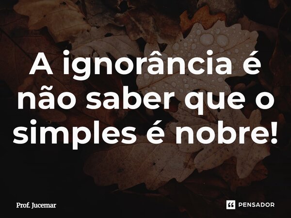 A ignorância é não saber que o simples é nobre!... Frase de Prof. Jucemar.