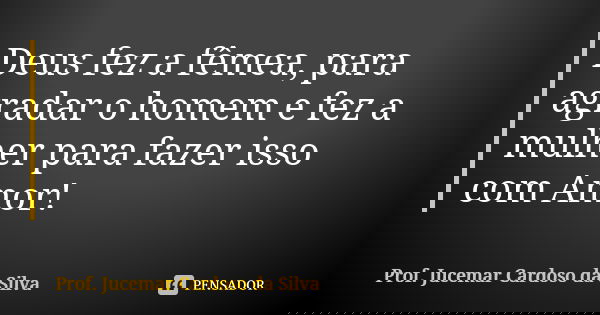 Deus fez a fêmea, para agradar o homem e fez a mulher para fazer isso com Amor!... Frase de Prof. Jucemar Cardoso da Silva.