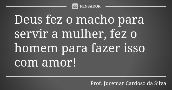 Deus fez o macho para servir a mulher, fez o homem para fazer isso com amor!... Frase de Prof. Jucemar Cardoso da Silva.
