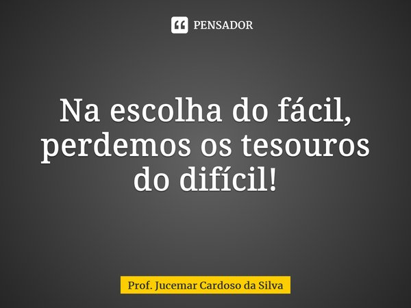 ⁠Na escolha do fácil, perdemos os tesouros do difícil!... Frase de Prof. Jucemar Cardoso da Silva.