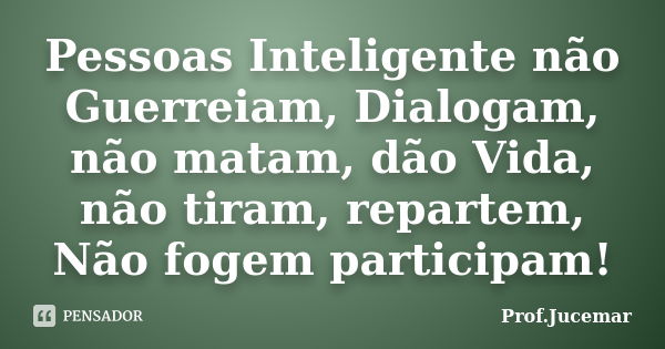 Pessoas Inteligente não Guerreiam, Dialogam, não matam, dão Vida, não tiram, repartem, Não fogem participam!... Frase de Prof. Jucemar.