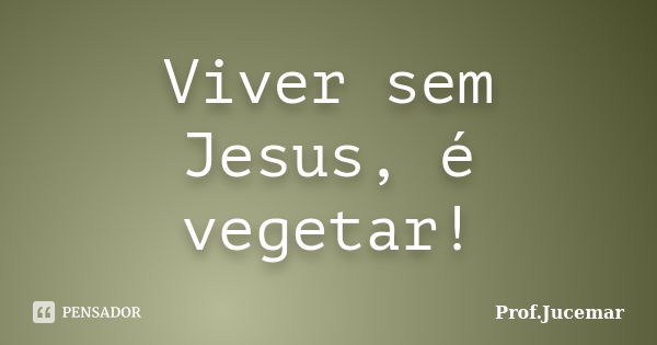 Viver sem Jesus, é vegetar!... Frase de Prof.Jucemar.