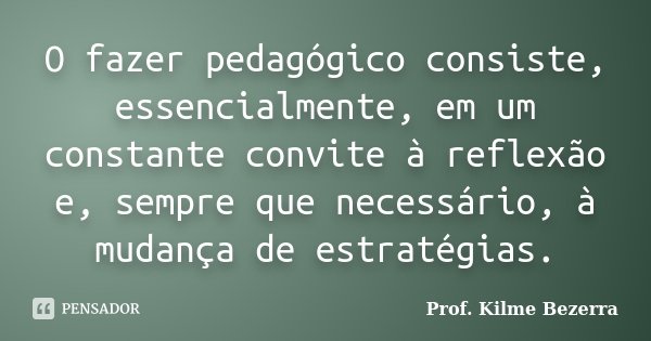 O fazer pedagógico consiste, essencialmente, em um constante convite à reflexão e, sempre que necessário, à mudança de estratégias.... Frase de Prof. KILME BEZERRA.