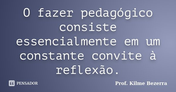 O fazer pedagógico consiste essencialmente em um constante convite à reflexão.... Frase de Prof. KILME BEZERRA.