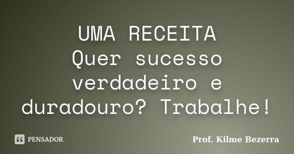 UMA RECEITA Quer sucesso verdadeiro e duradouro? Trabalhe!... Frase de Prof. KILME BEZERRA.