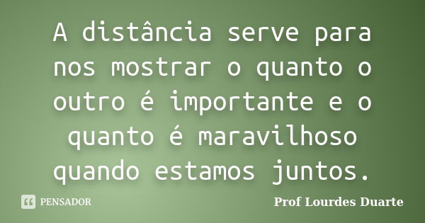 A distância serve para nos mostrar o quanto o outro é importante e o quanto é maravilhoso quando estamos juntos.... Frase de Prof Lourdes Duarte.