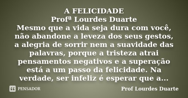 A FELICIDADE Profª Lourdes Duarte Mesmo que a vida seja dura com você, não abandone a leveza dos seus gestos, a alegria de sorrir nem a suavidade das palavras, ... Frase de Prof Lourdes Duarte.