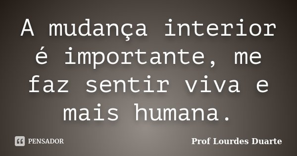 A mudança interior é importante, me faz sentir viva e mais humana.... Frase de Prof Lourdes Duarte.