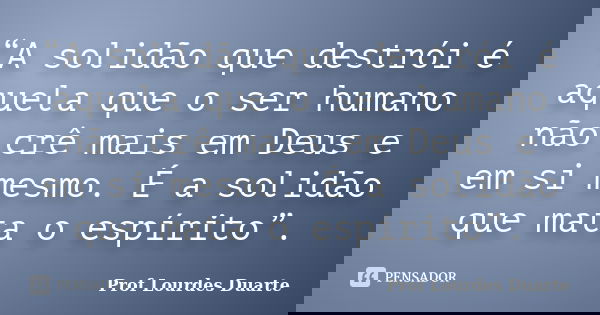 “A solidão que destrói é aquela que o ser humano não crê mais em Deus e em si mesmo. É a solidão que mata o espírito”.... Frase de Prof lourdes Duarte.