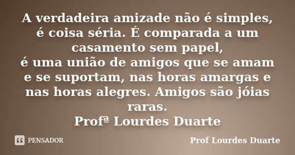 A verdadeira amizade não é simples, é coisa séria. É comparada a um casamento sem papel, é uma união de amigos que se amam e se suportam, nas horas amargas e na... Frase de Prof lourdes Duarte.