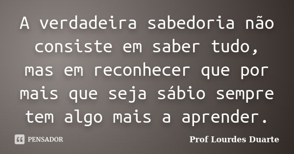 A verdadeira sabedoria não consiste em saber tudo, mas em reconhecer que por mais que seja sábio sempre tem algo mais a aprender.... Frase de Prof lourdes Duarte.