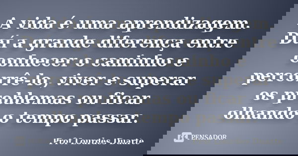 A vida é uma aprendizagem. Daí a grande diferença entre conhecer o caminho e percorrê-lo, viver e superar os problemas ou ficar olhando o tempo passar.... Frase de Prof Lourdes Duarte.