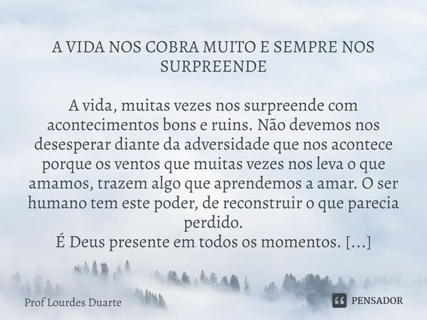 A VIDA NOS COBRA MUITO E SEMPRE NOS SURPREENDE A vida, muitas vezes nos surpreende com acontecimentos bons e ruins. Não devemos nos desesperar diante da adversi... Frase de Prof lourdes Duarte.