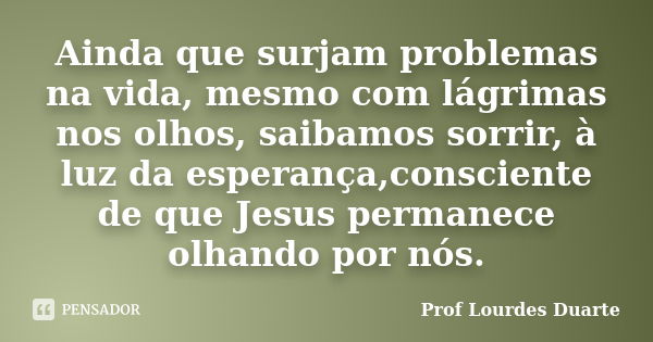 Ainda que surjam problemas na vida, mesmo com lágrimas nos olhos, saibamos sorrir, à luz da esperança,consciente de que Jesus permanece olhando por nós.... Frase de Prof Lourdes Duarte.