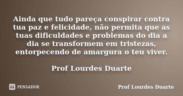 Ainda que tudo pareça conspirar contra tua paz e felicidade, não permita que as tuas dificuldades e problemas do dia a dia se transformem em tristezas, entorpec... Frase de Prof Lourdes Duarte.