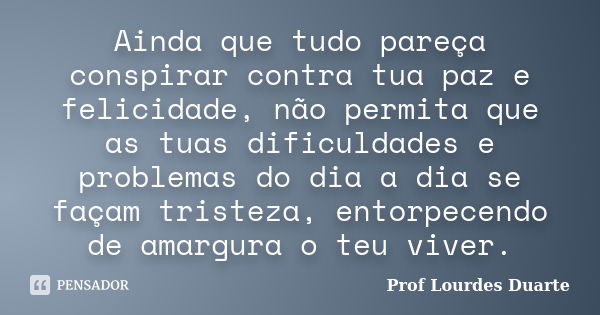 Ainda que tudo pareça conspirar contra tua paz e felicidade, não permita que as tuas dificuldades e problemas do dia a dia se façam tristeza, entorpecendo de am... Frase de Prof Lourdes Duarte.