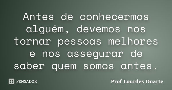 Antes de conhecermos alguém, devemos nos tornar pessoas melhores e nos assegurar de saber quem somos antes.... Frase de Prof lourdes Duarte.