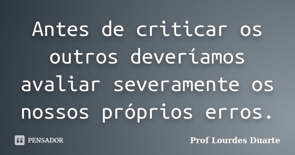 Antes de criticar os outros deveríamos avaliar severamente os nossos próprios erros.... Frase de Prof Lourdes Duarte.