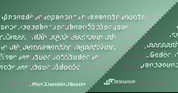 Aprende a esperar o momento exato para receber os benefícios que reclamas. Não seja escravo do passado e de pensamentos negativos. Sedes firme em tuas atitudes ... Frase de Prof Lourdes Duarte.