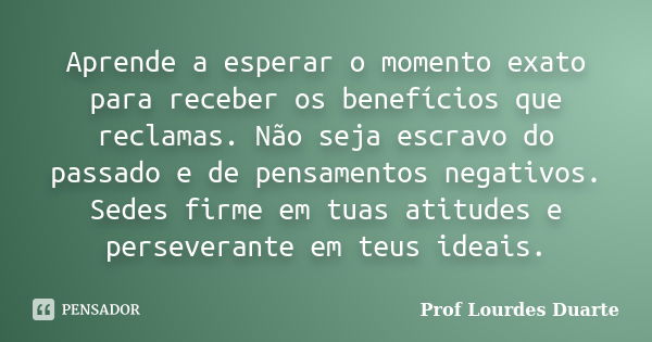 Aprende a esperar o momento exato para receber os benefícios que reclamas. Não seja escravo do passado e de pensamentos negativos. Sedes firme em tuas atitudes ... Frase de Prof Lourdes Duarte.